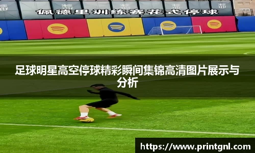 足球明星高空停球精彩瞬间集锦高清图片展示与分析